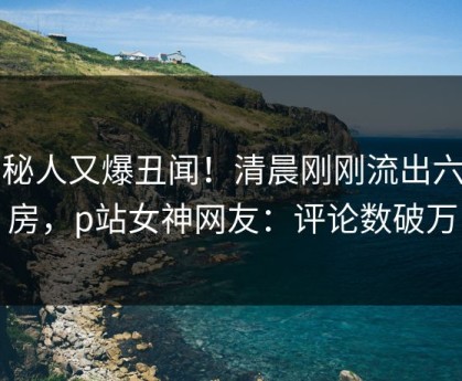 神秘人又爆丑闻！清晨刚刚流出六间房，p站女神网友：评论数破万
