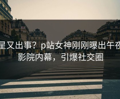 明星又出事？p站女神刚刚曝出午夜电影院内幕，引爆社交圈