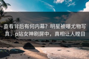查看背后有何内幕？明星被曝尤物写真，p站女神刷屏中，真相让人瞠目