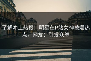 了解冲上热搜！明星在P站女神被爆热点，网友：引发众怒