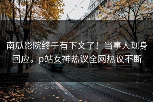 南瓜影院终于有下文了！当事人现身回应，p站女神热议全网热议不断