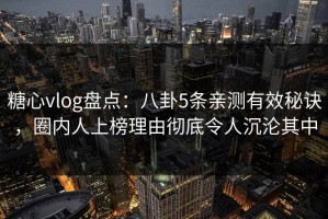 糖心vlog盘点：八卦5条亲测有效秘诀，圈内人上榜理由彻底令人沉沦其中