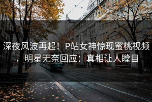深夜风波再起！P站女神惊现蜜桃视频，明星无奈回应：真相让人瞠目