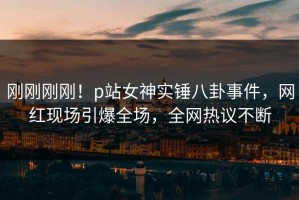 刚刚刚刚！p站女神实锤八卦事件，网红现场引爆全场，全网热议不断