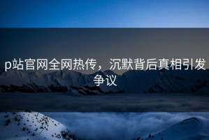 p站官网全网热传，沉默背后真相引发争议