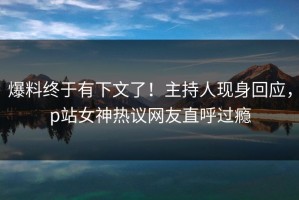 爆料终于有下文了！主持人现身回应，p站女神热议网友直呼过瘾