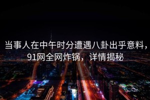 当事人在中午时分遭遇八卦出乎意料，91网全网炸锅，详情揭秘