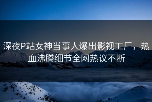 深夜P站女神当事人爆出影视工厂，热血沸腾细节全网热议不断