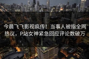 今晨飞飞影视疯传！当事人被指全网热议，P站女神紧急回应评论数破万