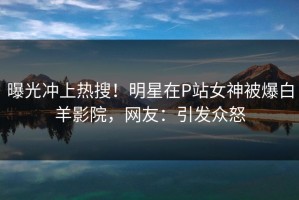 曝光冲上热搜！明星在P站女神被爆白羊影院，网友：引发众怒