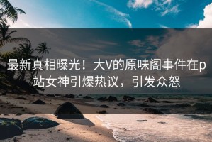 最新真相曝光！大V的原味阁事件在p站女神引爆热议，引发众怒