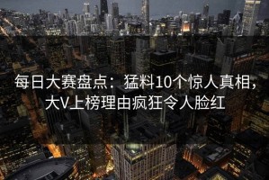 每日大赛盘点：猛料10个惊人真相，大V上榜理由疯狂令人脸红