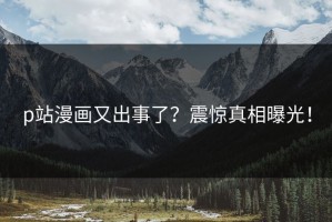 p站漫画又出事了？震惊真相曝光！