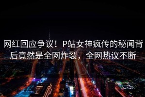 网红回应争议！P站女神疯传的秘闻背后竟然是全网炸裂，全网热议不断