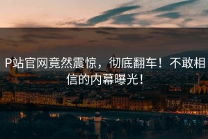 P站官网竟然震惊，彻底翻车！不敢相信的内幕曝光！