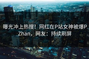 曝光冲上热搜！网红在P站女神被爆PZhan，网友：持续刷屏