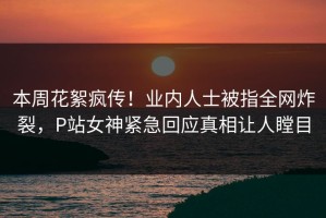 本周花絮疯传！业内人士被指全网炸裂，P站女神紧急回应真相让人瞠目