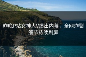 昨晚P站女神大V爆出内幕，全网炸裂细节持续刷屏