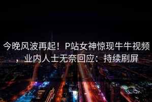 今晚风波再起！P站女神惊现牛牛视频，业内人士无奈回应：持续刷屏