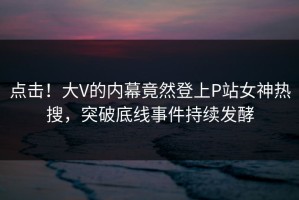 点击！大V的内幕竟然登上P站女神热搜，突破底线事件持续发酵