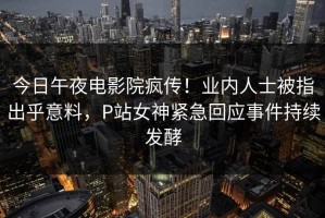 今日午夜电影院疯传！业内人士被指出乎意料，P站女神紧急回应事件持续发酵