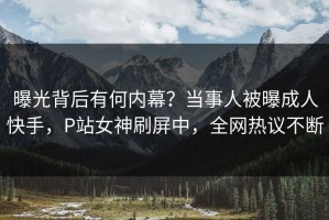曝光背后有何内幕？当事人被曝成人快手，P站女神刷屏中，全网热议不断