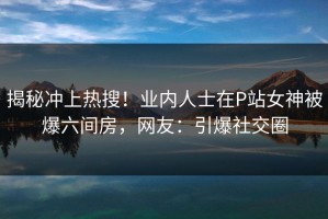 揭秘冲上热搜！业内人士在P站女神被爆六间房，网友：引爆社交圈