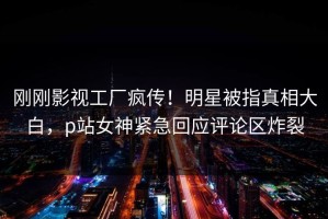 刚刚影视工厂疯传！明星被指真相大白，p站女神紧急回应评论区炸裂