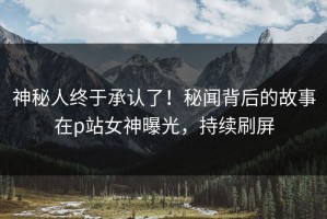 神秘人终于承认了！秘闻背后的故事在p站女神曝光，持续刷屏