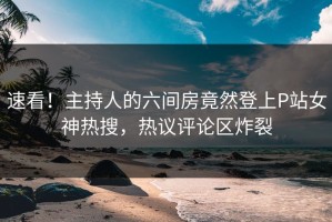 速看！主持人的六间房竟然登上P站女神热搜，热议评论区炸裂