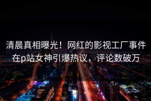 清晨真相曝光！网红的影视工厂事件在p站女神引爆热议，评论数破万