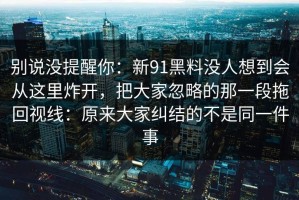 别说没提醒你：新91黑料没人想到会从这里炸开，把大家忽略的那一段拖回视线：原来大家纠结的不是同一件事