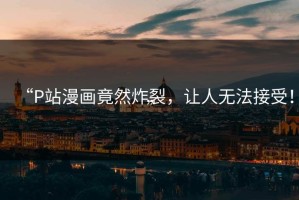 “P站漫画竟然炸裂，让人无法接受！”