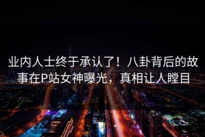 业内人士终于承认了！八卦背后的故事在P站女神曝光，真相让人瞠目