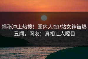 揭秘冲上热搜！圈内人在P站女神被爆丑闻，网友：真相让人瞠目