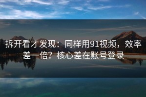 拆开看才发现：同样用91视频，效率差一倍？核心差在账号登录