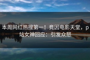 本周网红热搜第一！竟因电影天堂，p站女神回应：引发众怒