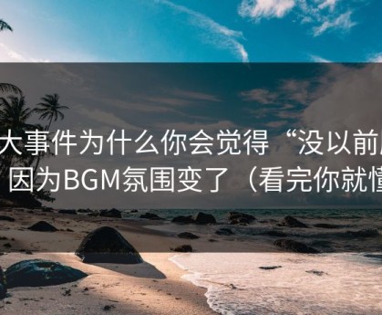 91大事件为什么你会觉得“没以前顺”？因为BGM氛围变了（看完你就懂）