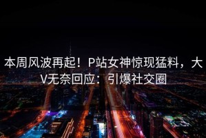 本周风波再起！P站女神惊现猛料，大V无奈回应：引爆社交圈