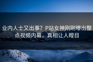 业内人士又出事？P站女神刚刚曝出整点视频内幕，真相让人瞠目