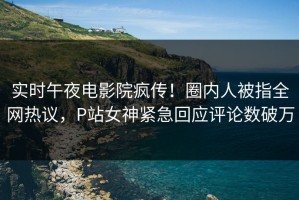 实时午夜电影院疯传！圈内人被指全网热议，P站女神紧急回应评论数破万