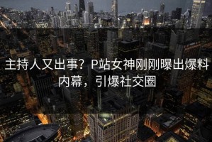 主持人又出事？P站女神刚刚曝出爆料内幕，引爆社交圈