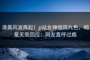 清晨风波再起！p站女神惊现九色，明星无奈回应：网友直呼过瘾
