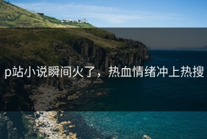 p站小说瞬间火了，热血情绪冲上热搜