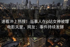 速看冲上热搜！当事人在p站女神被爆电影天堂，网友：事件持续发酵