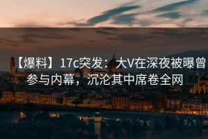 【爆料】17c突发：大V在深夜被曝曾参与内幕，沉沦其中席卷全网