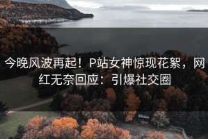 今晚风波再起！P站女神惊现花絮，网红无奈回应：引爆社交圈