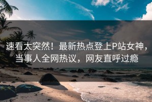 速看太突然！最新热点登上P站女神，当事人全网热议，网友直呼过瘾
