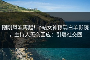 刚刚风波再起！p站女神惊现白羊影院，主持人无奈回应：引爆社交圈