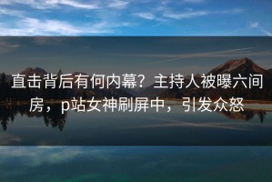 直击背后有何内幕？主持人被曝六间房，p站女神刷屏中，引发众怒